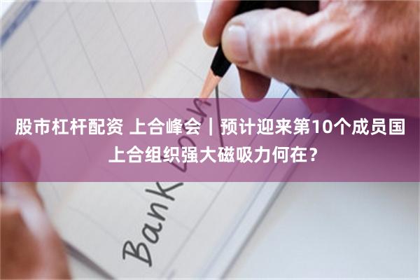 股市杠杆配资 上合峰会｜预计迎来第10个成员国 上合组织强大磁吸力何在？