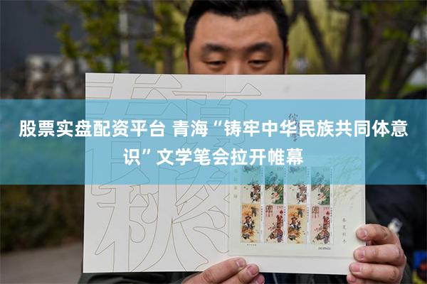 股票实盘配资平台 青海“铸牢中华民族共同体意识”文学笔会拉开帷幕