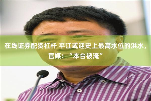 在线证劵配资杠杆 平江或迎史上最高水位的洪水，官媒：“本台被淹”