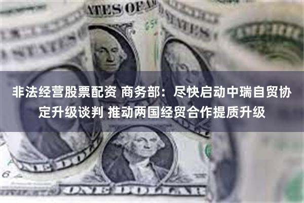 非法经营股票配资 商务部：尽快启动中瑞自贸协定升级谈判 推动两国经贸合作提质升级