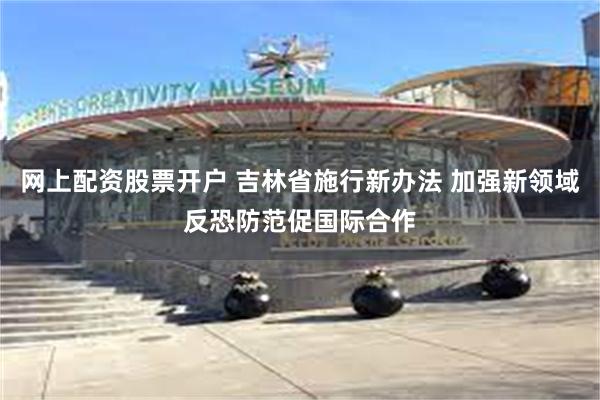 网上配资股票开户 吉林省施行新办法 加强新领域反恐防范促国际合作