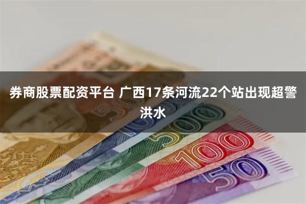 券商股票配资平台 广西17条河流22个站出现超警洪水