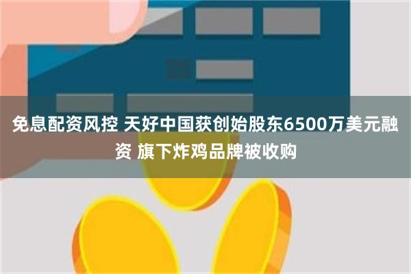 免息配资风控 天好中国获创始股东6500万美元融资 旗下炸鸡品牌被收购