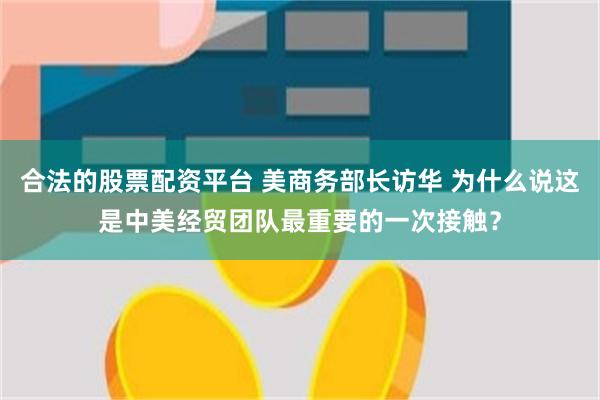 合法的股票配资平台 美商务部长访华 为什么说这是中美经贸团队最重要的一次接触？