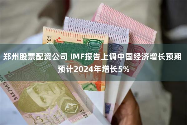 郑州股票配资公司 IMF报告上调中国经济增长预期 预计2024年增长5%