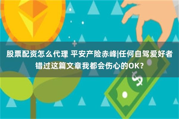 股票配资怎么代理 平安产险赤峰|任何自驾爱好者错过这篇文章我都会伤心的OK？