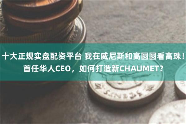 十大正规实盘配资平台 我在威尼斯和高圆圆看高珠！首任华人CEO，如何打造新CHAUMET？