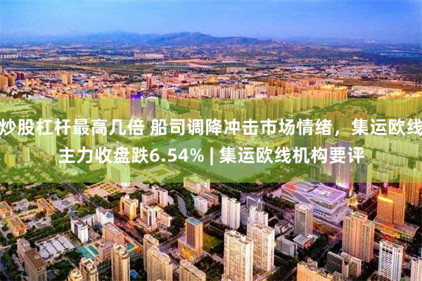 炒股杠杆最高几倍 船司调降冲击市场情绪，集运欧线主力收盘跌6.54% | 集运欧线机构要评