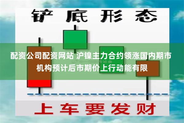 配资公司配资网站 沪镍主力合约领涨国内期市 机构预计后市期价上行动能有限