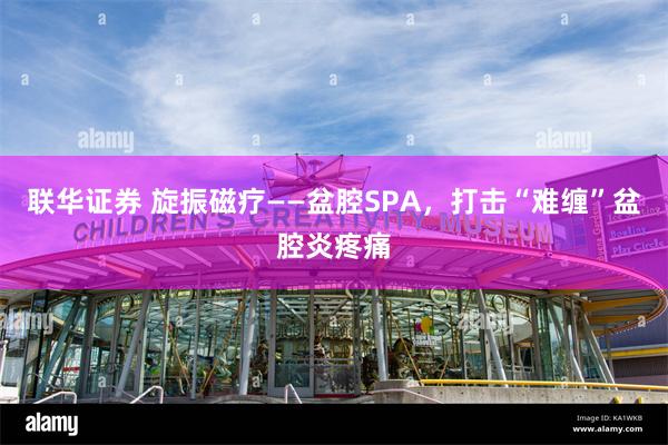 联华证券 旋振磁疗——盆腔SPA，打击“难缠”盆腔炎疼痛