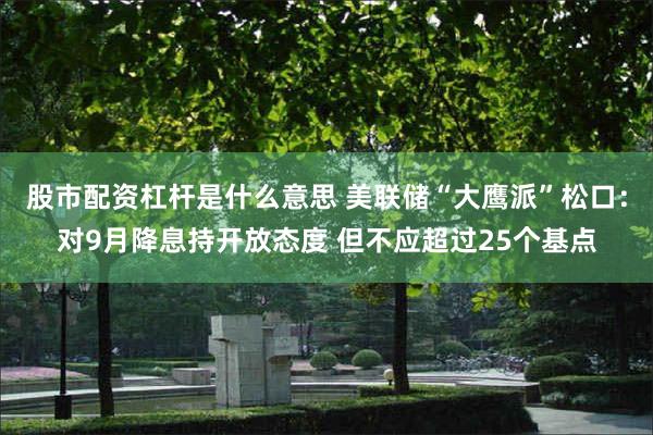 股市配资杠杆是什么意思 美联储“大鹰派”松口：对9月降息持开放态度 但不应超过25个基点