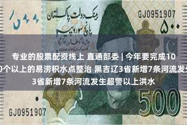 专业的股票配资线上 直通部委 | 今年要完成100个城市、1000个以上的易涝积水点整治 黑吉辽3省新增7条河流发生超警以上洪水