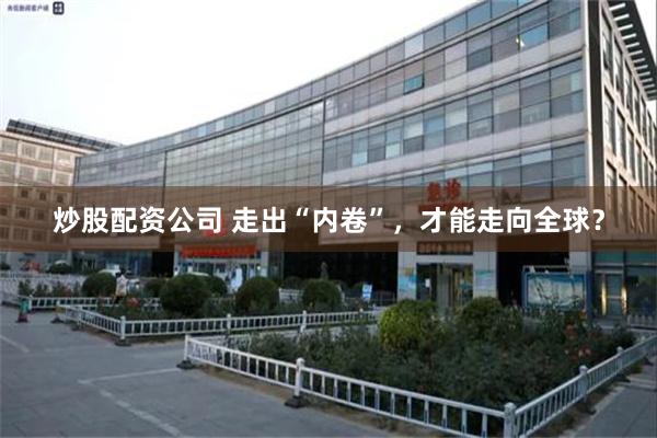 炒股配资公司 走出“内卷”，才能走向全球？