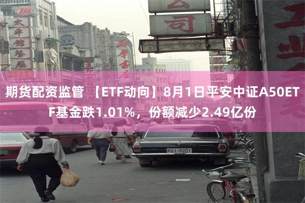 期货配资监管 【ETF动向】8月1日平安中证A50ETF基金跌1.01%，份额减少2.49亿份