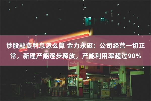 炒股融资利息怎么算 金力永磁：公司经营一切正常，新建产能逐步释放，产能利用率超过90%