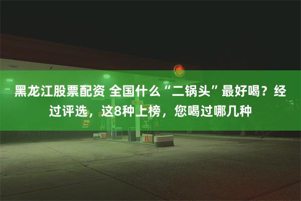 黑龙江股票配资 全国什么“二锅头”最好喝？经过评选，这8种上榜，您喝过哪几种