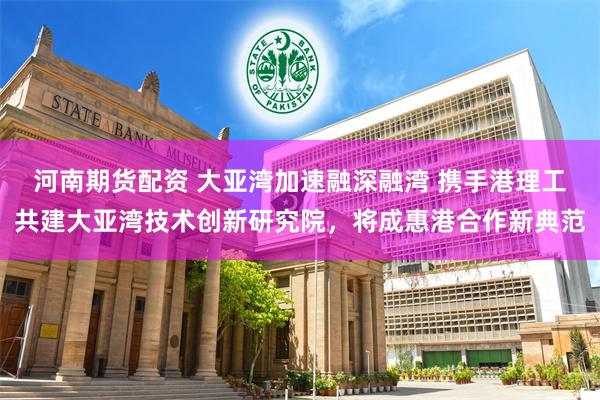 河南期货配资 大亚湾加速融深融湾 携手港理工共建大亚湾技术创新研究院，将成惠港合作新典范