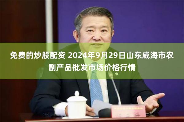 免费的炒股配资 2024年9月29日山东威海市农副产品批发市场价格行情