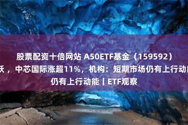 股票配资十倍网站 A50ETF基金（159592）早盘交投活跃 ，中芯国际涨超11%，机构：短期市场仍有上行动能丨ETF观察