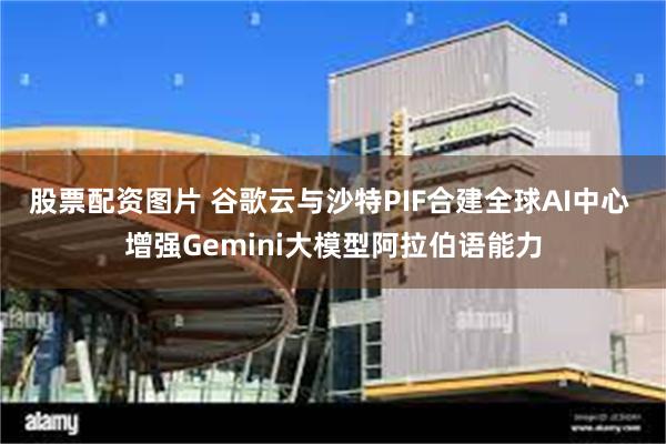 股票配资图片 谷歌云与沙特PIF合建全球AI中心 增强Gemini大模型阿拉伯语能力