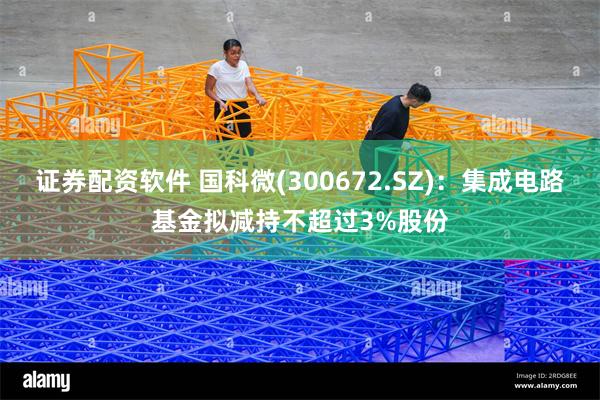 证券配资软件 国科微(300672.SZ)：集成电路基金拟减持不超过3%股份