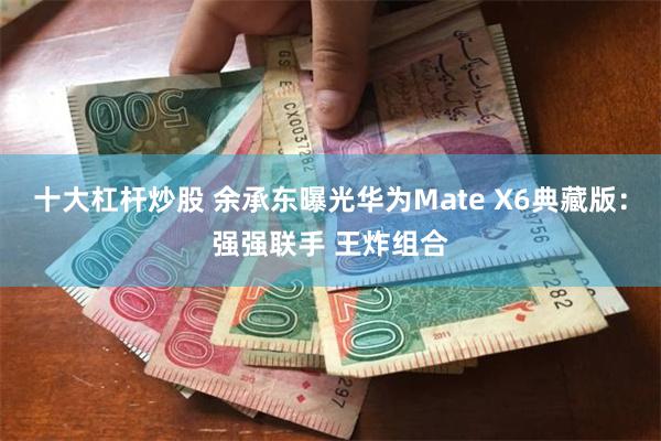 十大杠杆炒股 余承东曝光华为Mate X6典藏版：强强联手 王炸组合