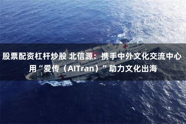 股票配资杠杆炒股 北信源：携手中外文化交流中心 用“爱传（AITran）”助力文化出海