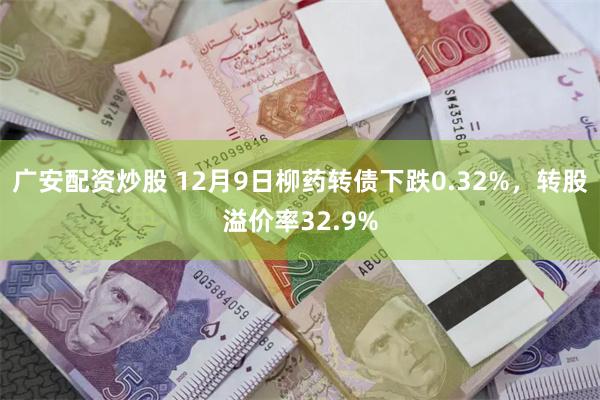 广安配资炒股 12月9日柳药转债下跌0.32%，转股溢价率32.9%