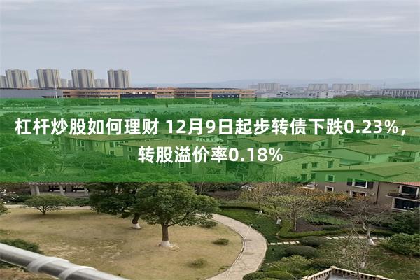 杠杆炒股如何理财 12月9日起步转债下跌0.23%，转股溢价率0.18%