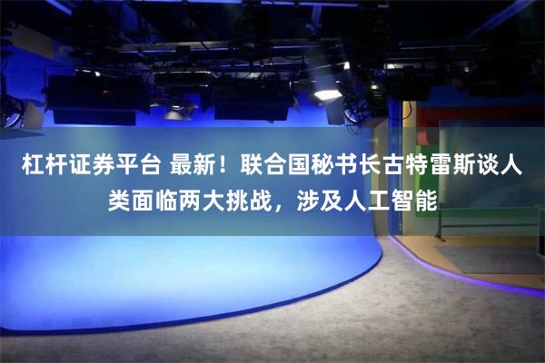 杠杆证券平台 最新！联合国秘书长古特雷斯谈人类面临两大挑战，涉及人工智能