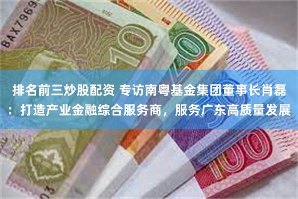 排名前三炒股配资 专访南粤基金集团董事长肖磊：打造产业金融综合服务商，服务广东高质量发展