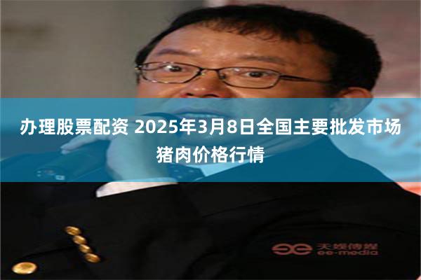 办理股票配资 2025年3月8日全国主要批发市场猪肉价格行情